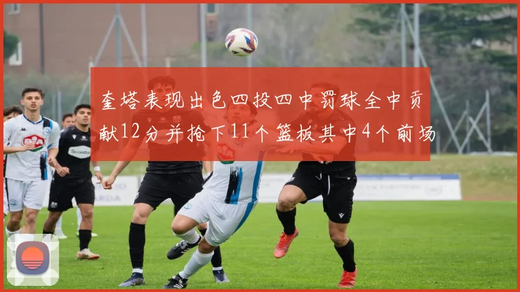 奎塔表现出色四投四中罚球全中贡献12分并抢下11个篮板其中4个前场板