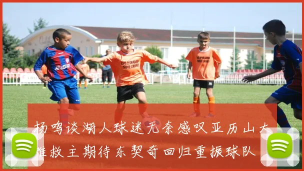 杨鸣谈湖人球迷无奈感叹亚历山大难救主期待东契奇回归重振球队