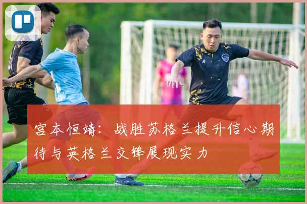 宫本恒靖：战胜苏格兰提升信心期待与英格兰交锋展现实力