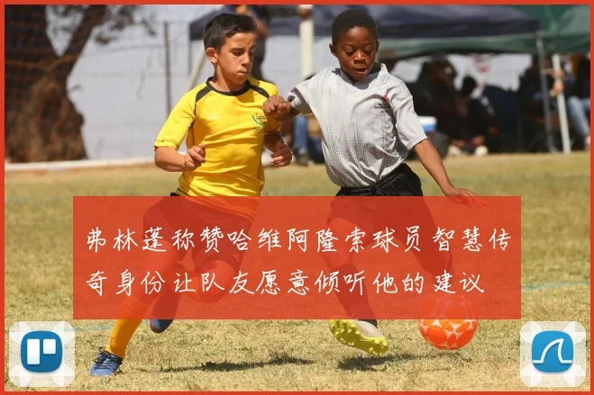 弗林蓬称赞哈维阿隆索球员智慧传奇身份让队友愿意倾听他的建议