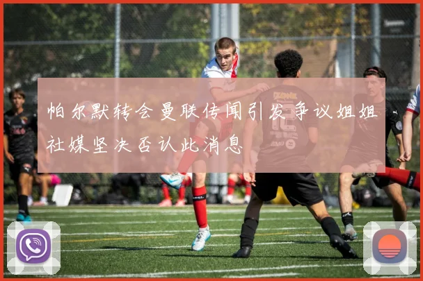 帕尔默转会曼联传闻引发争议姐姐社媒坚决否认此消息