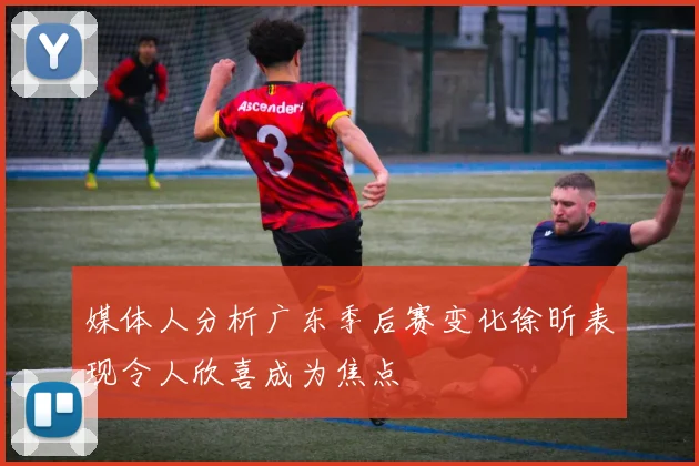 媒体人分析广东季后赛变化徐昕表现令人欣喜成为焦点