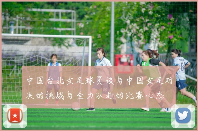 中国台北女足球员谈与中国女足对决的挑战与全力以赴的比赛心态